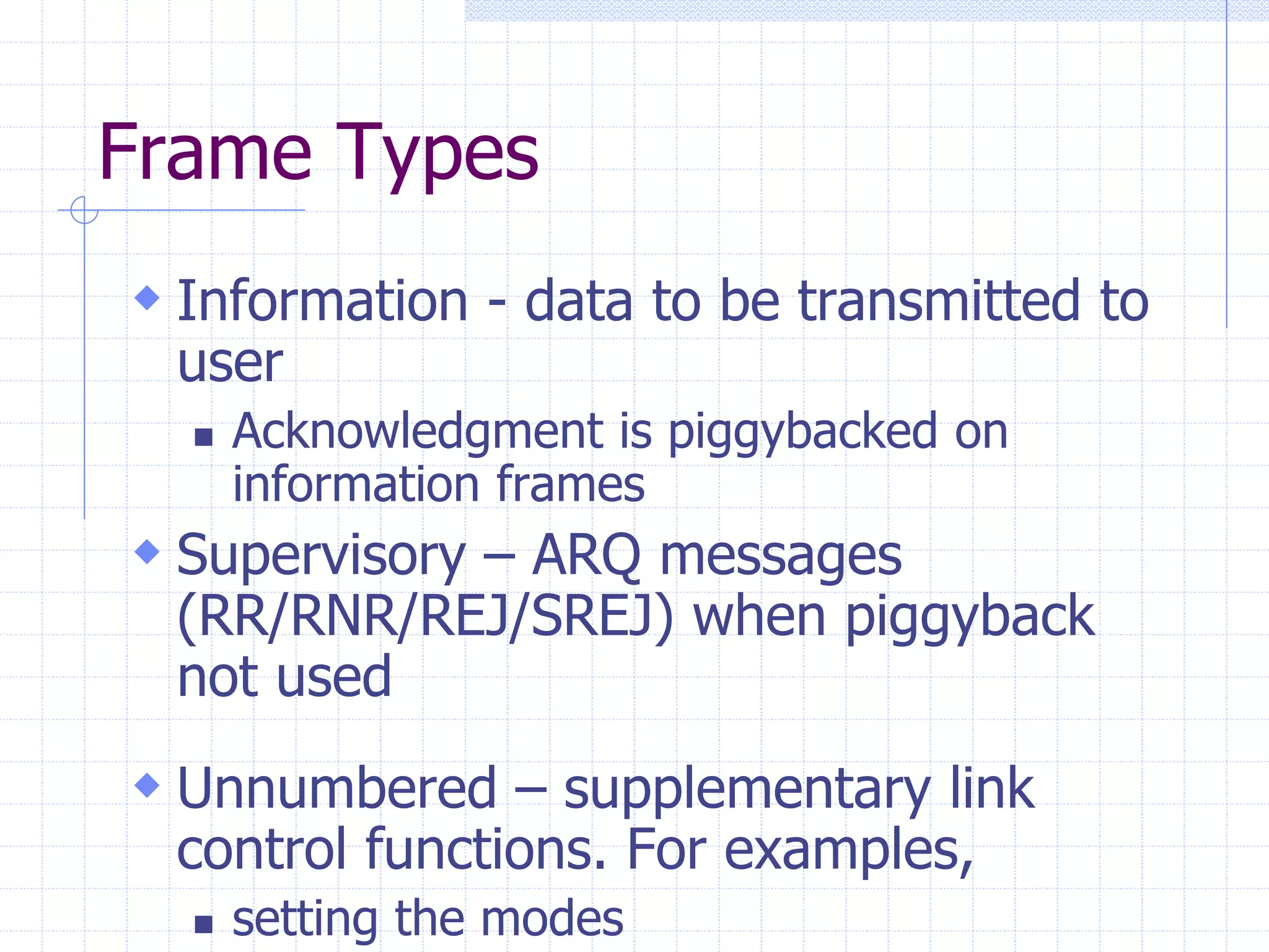 Frame Types 
 Information - data to be transmitted to 
user 
 Acknowledgment is piggybacked on 
information frames 
 Supervisory – ARQ messages 
(RR/RNR/REJ/SREJ) when piggyback 
not used 
 Unnumbered – supplementary link 
control functions. For examples, 
 setting the modes 
 