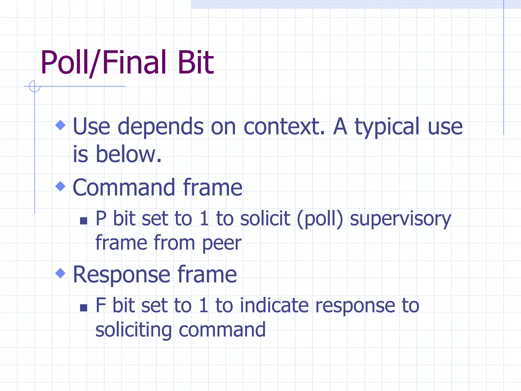 Poll/Final Bit 
 Use depends on context. A typical use 
is below. 
 Command frame 
 P bit set to 1 to solicit (poll) supervisory 
frame from peer 
 Response frame 
 F bit set to 1 to indicate response to 
soliciting command 
 