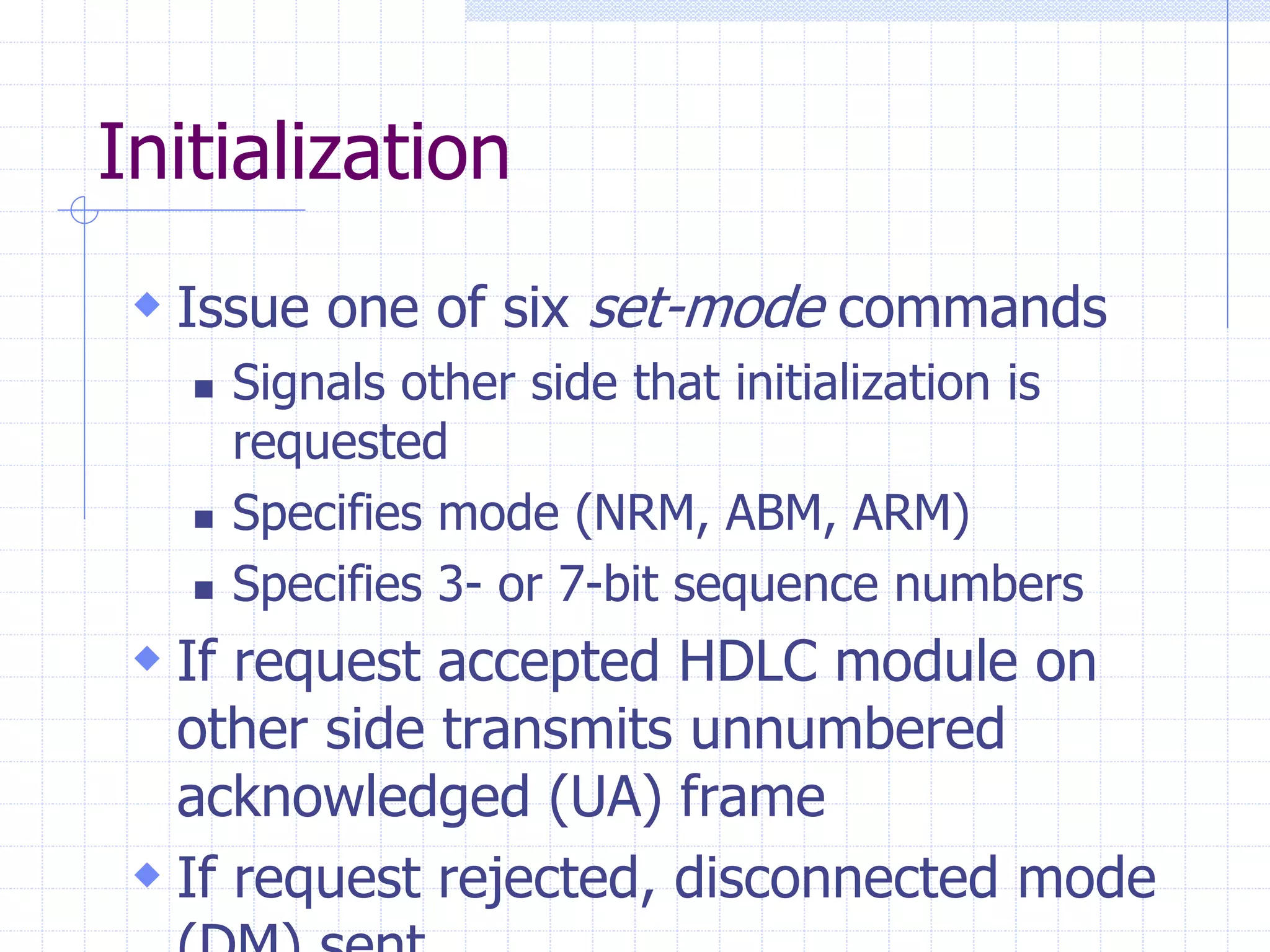 Initialization 
 Issue one of six set-mode commands 
 Signals other side that initialization is 
requested 
 Specifies mode (NRM, ABM, ARM) 
 Specifies 3- or 7-bit sequence numbers 
 If request accepted HDLC module on 
other side transmits unnumbered 
acknowledged (UA) frame 
 If request rejected, disconnected mode 
(DM) sent 
 