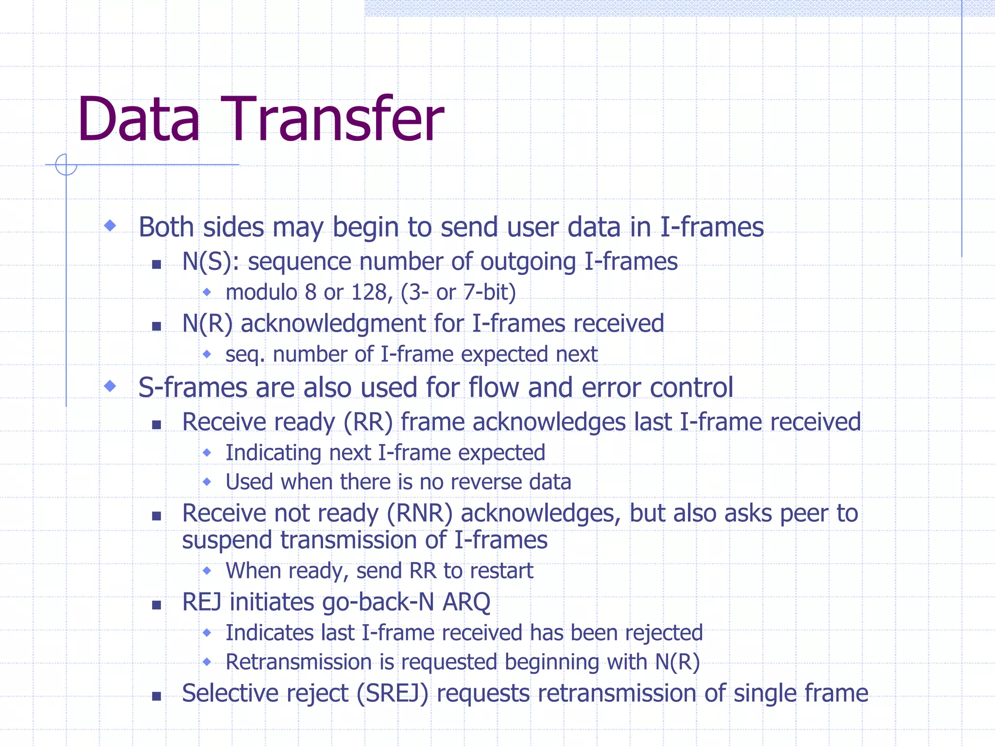 Data Transfer 
 Both sides may begin to send user data in I-frames 
 N(S): sequence number of outgoing I-frames 
 modulo 8 or 128, (3- or 7-bit) 
 N(R) acknowledgment for I-frames received 
 seq. number of I-frame expected next 
 S-frames are also used for flow and error control 
 Receive ready (RR) frame acknowledges last I-frame received 
 Indicating next I-frame expected 
 Used when there is no reverse data 
 Receive not ready (RNR) acknowledges, but also asks peer to 
suspend transmission of I-frames 
 When ready, send RR to restart 
 REJ initiates go-back-N ARQ 
 Indicates last I-frame received has been rejected 
 Retransmission is requested beginning with N(R) 
 Selective reject (SREJ) requests retransmission of single frame 
 