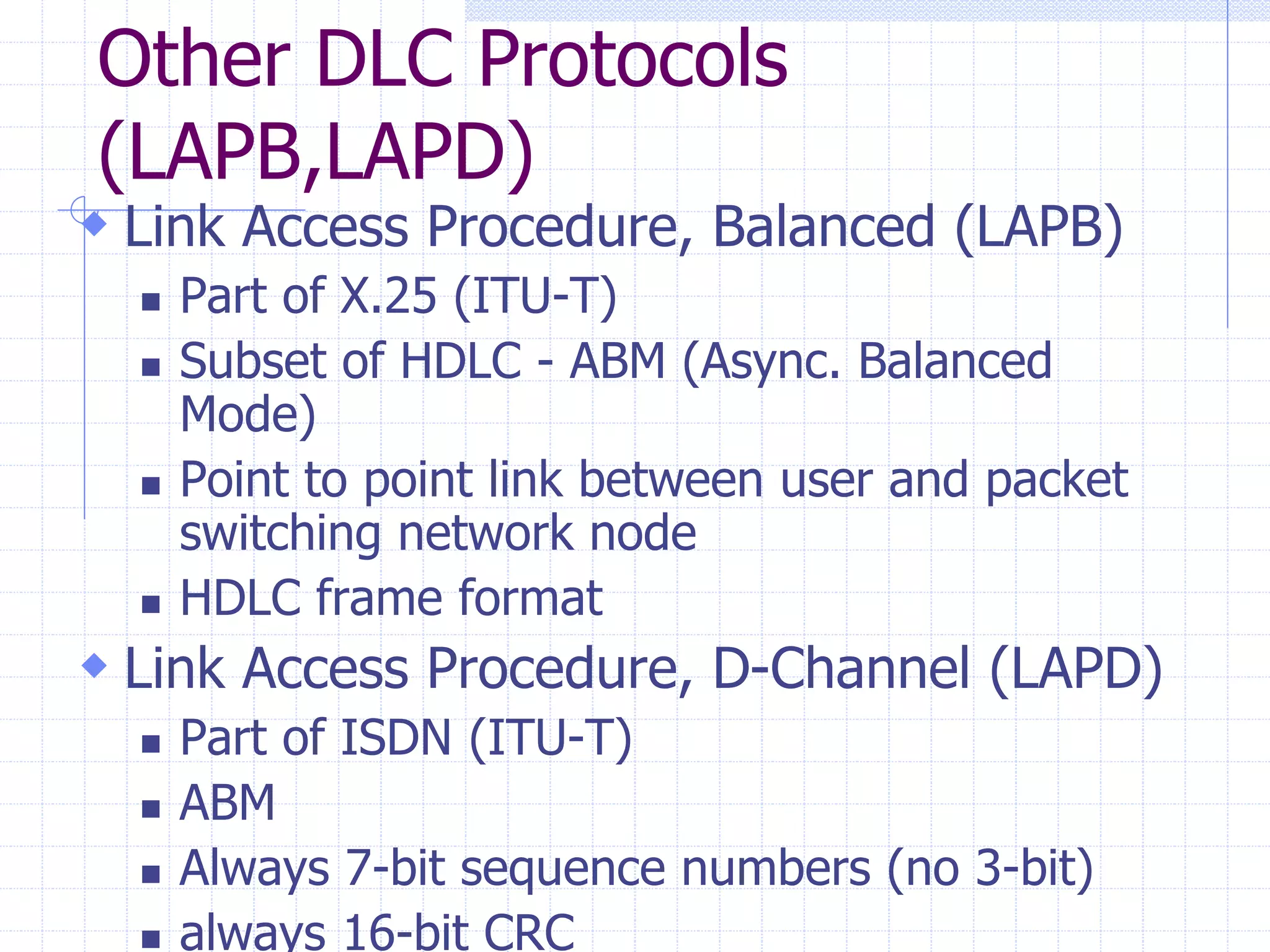 Other DLC Protocols 
(LAPB,LAPD) 
 Link Access Procedure, Balanced (LAPB) 
 Part of X.25 (ITU-T) 
 Subset of HDLC - ABM (Async. Balanced 
Mode) 
 Point to point link between user and packet 
switching network node 
 HDLC frame format 
 Link Access Procedure, D-Channel (LAPD) 
 Part of ISDN (ITU-T) 
 ABM 
 Always 7-bit sequence numbers (no 3-bit) 
 always 16-bit CRC 
 