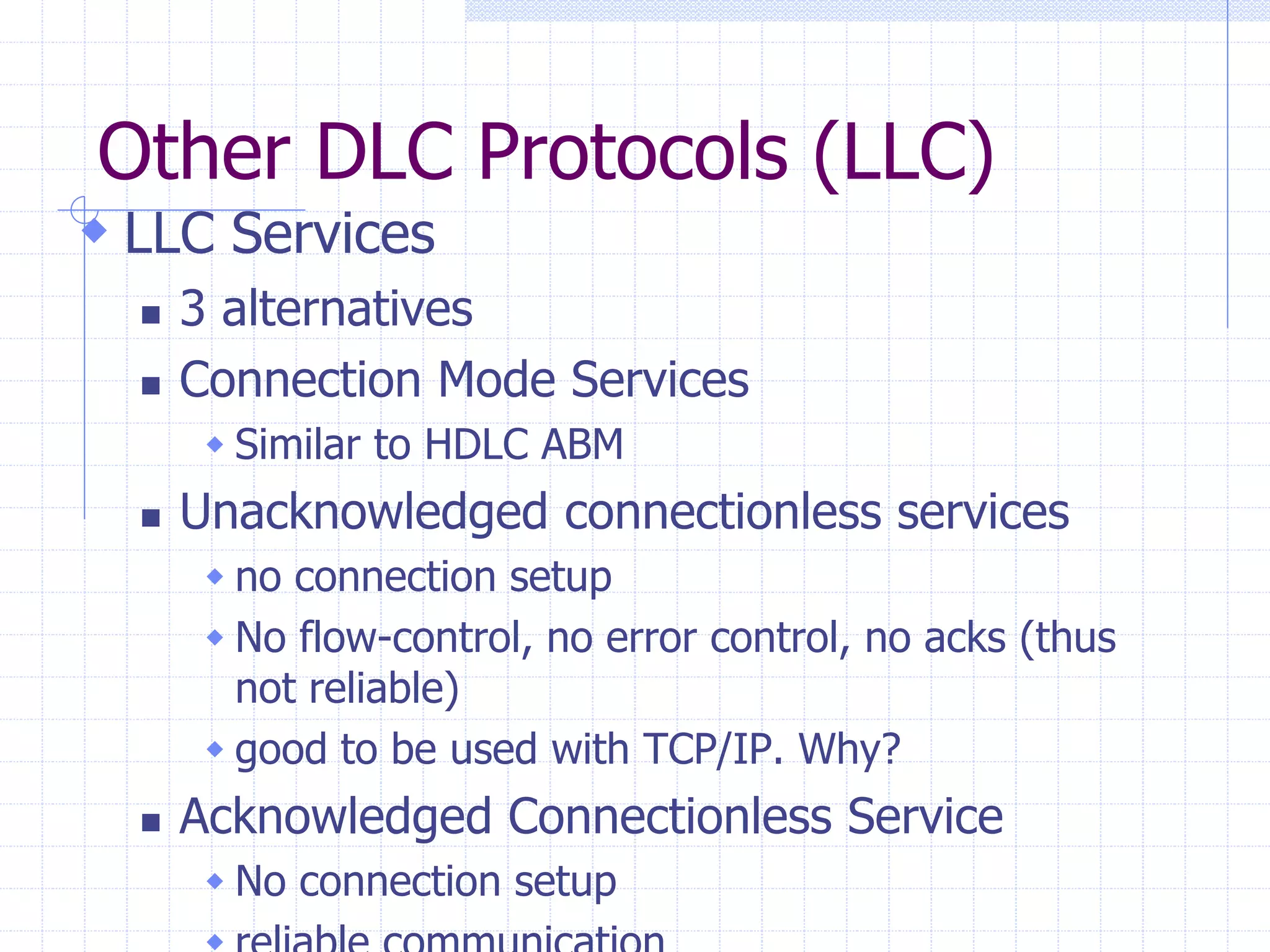 Other DLC Protocols (LLC) 
 LLC Services 
 3 alternatives 
 Connection Mode Services 
 Similar to HDLC ABM 
 Unacknowledged connectionless services 
 no connection setup 
 No flow-control, no error control, no acks (thus 
not reliable) 
 good to be used with TCP/IP. Why? 
 Acknowledged Connectionless Service 
 No connection setup 
 reliable communication 
 