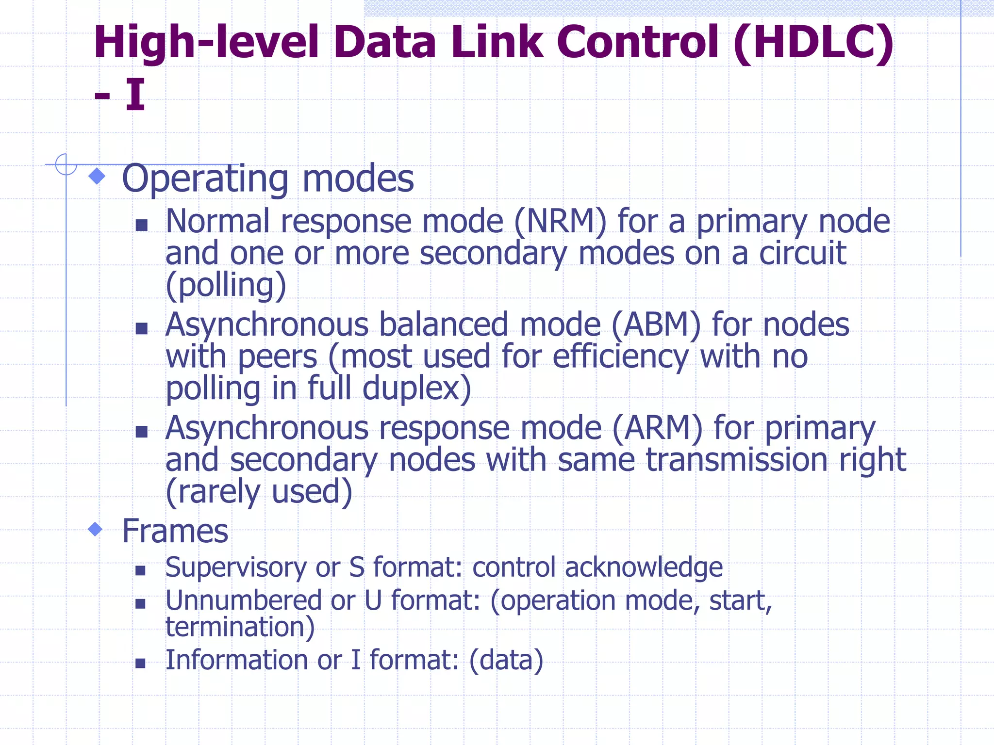 High-level Data Link Control (HDLC) 
- I 
 Operating modes 
 Normal response mode (NRM) for a primary node 
and one or more secondary modes on a circuit 
(polling) 
 Asynchronous balanced mode (ABM) for nodes 
with peers (most used for efficiency with no 
polling in full duplex) 
 Asynchronous response mode (ARM) for primary 
and secondary nodes with same transmission right 
(rarely used) 
 Frames 
 Supervisory or S format: control acknowledge 
 Unnumbered or U format: (operation mode, start, 
termination) 
 Information or I format: (data) 
 
