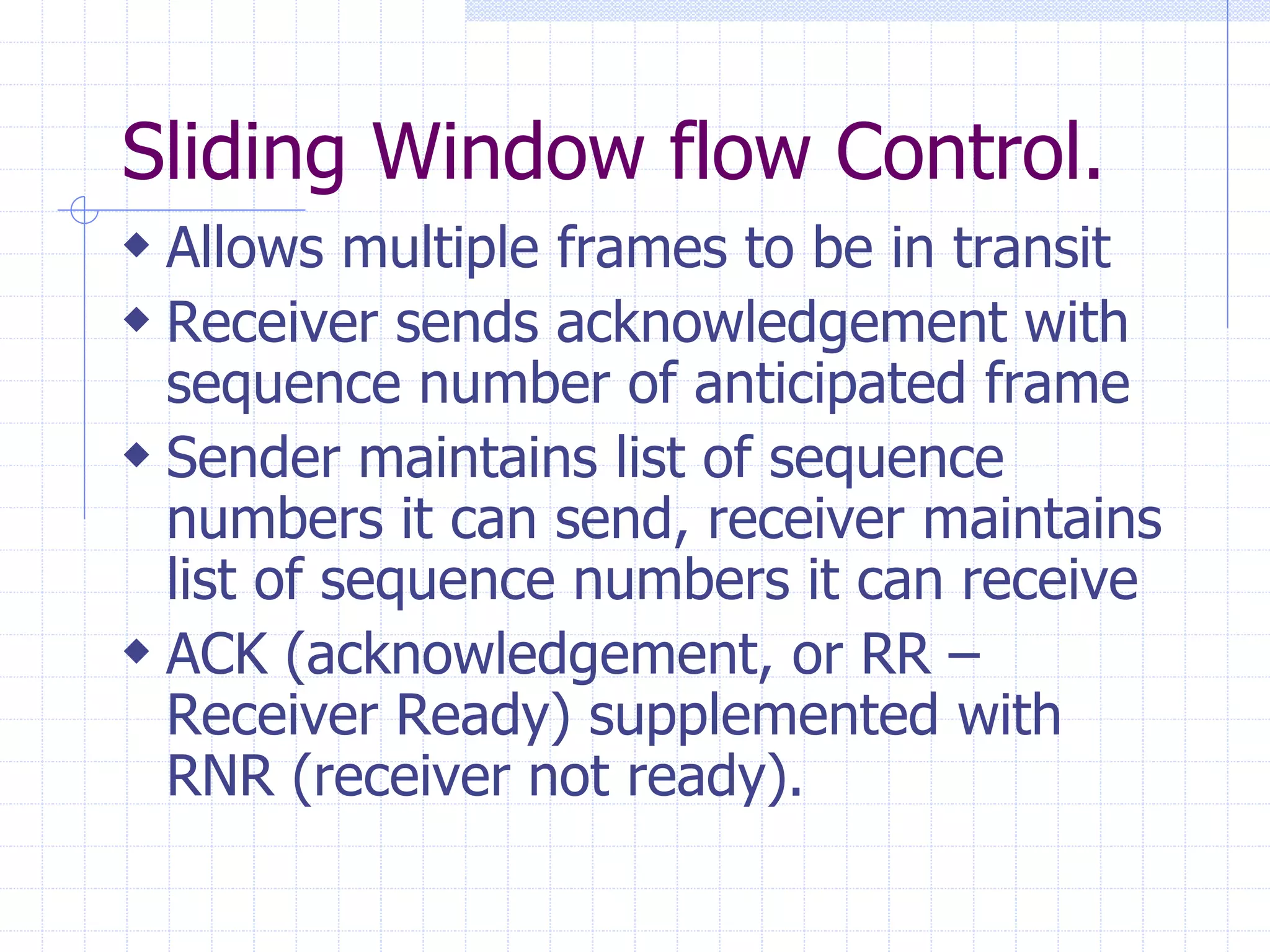 Sliding Window flow Control. 
 Allows multiple frames to be in transit 
 Receiver sends acknowledgement with 
sequence number of anticipated frame 
 Sender maintains list of sequence 
numbers it can send, receiver maintains 
list of sequence numbers it can receive 
 ACK (acknowledgement, or RR – 
Receiver Ready) supplemented with 
RNR (receiver not ready). 
 