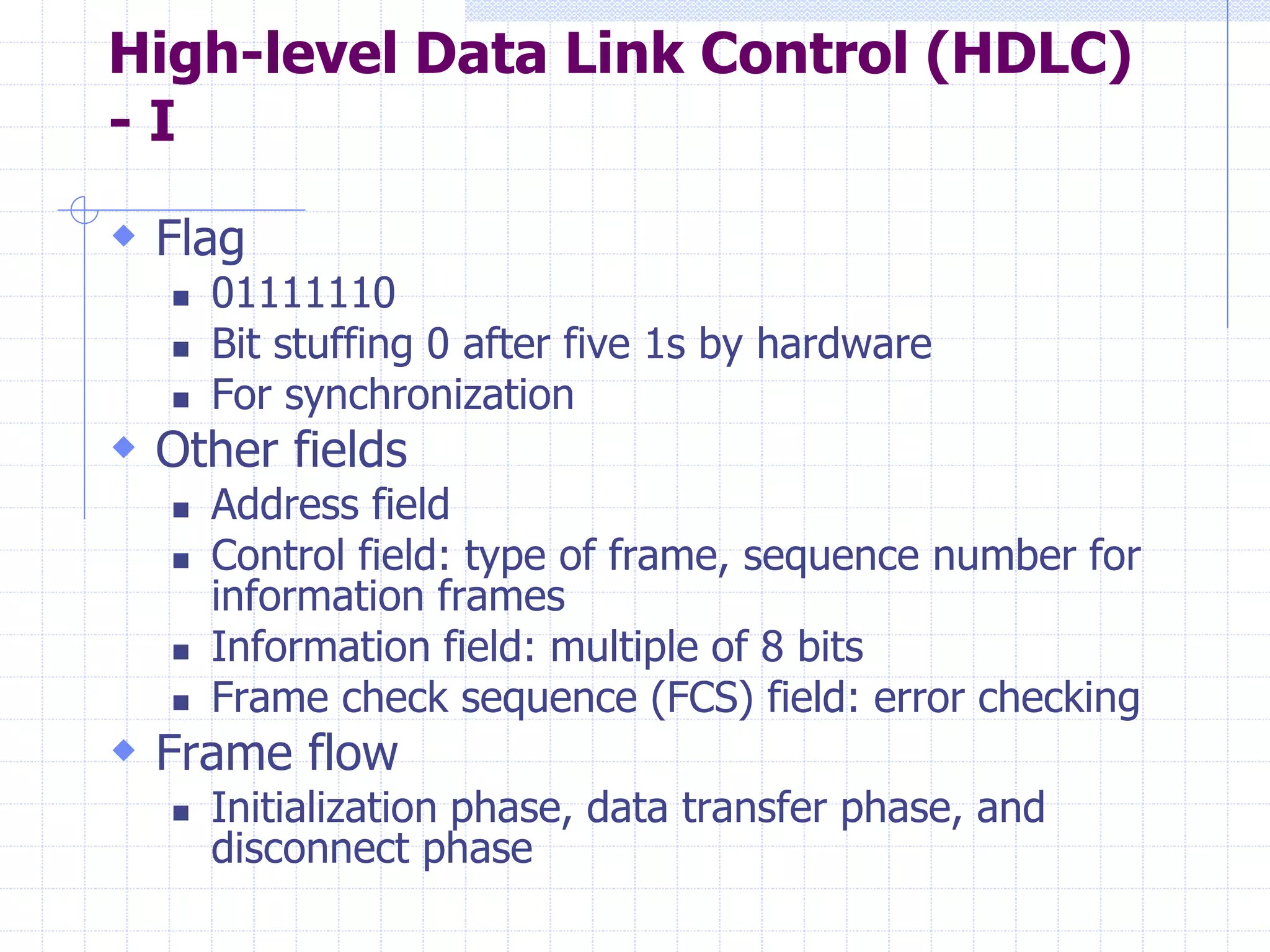 High-level Data Link Control (HDLC) 
- I 
 Flag 
 01111110 
 Bit stuffing 0 after five 1s by hardware 
 For synchronization 
 Other fields 
 Address field 
 Control field: type of frame, sequence number for 
information frames 
 Information field: multiple of 8 bits 
 Frame check sequence (FCS) field: error checking 
 Frame flow 
 Initialization phase, data transfer phase, and 
disconnect phase 
 