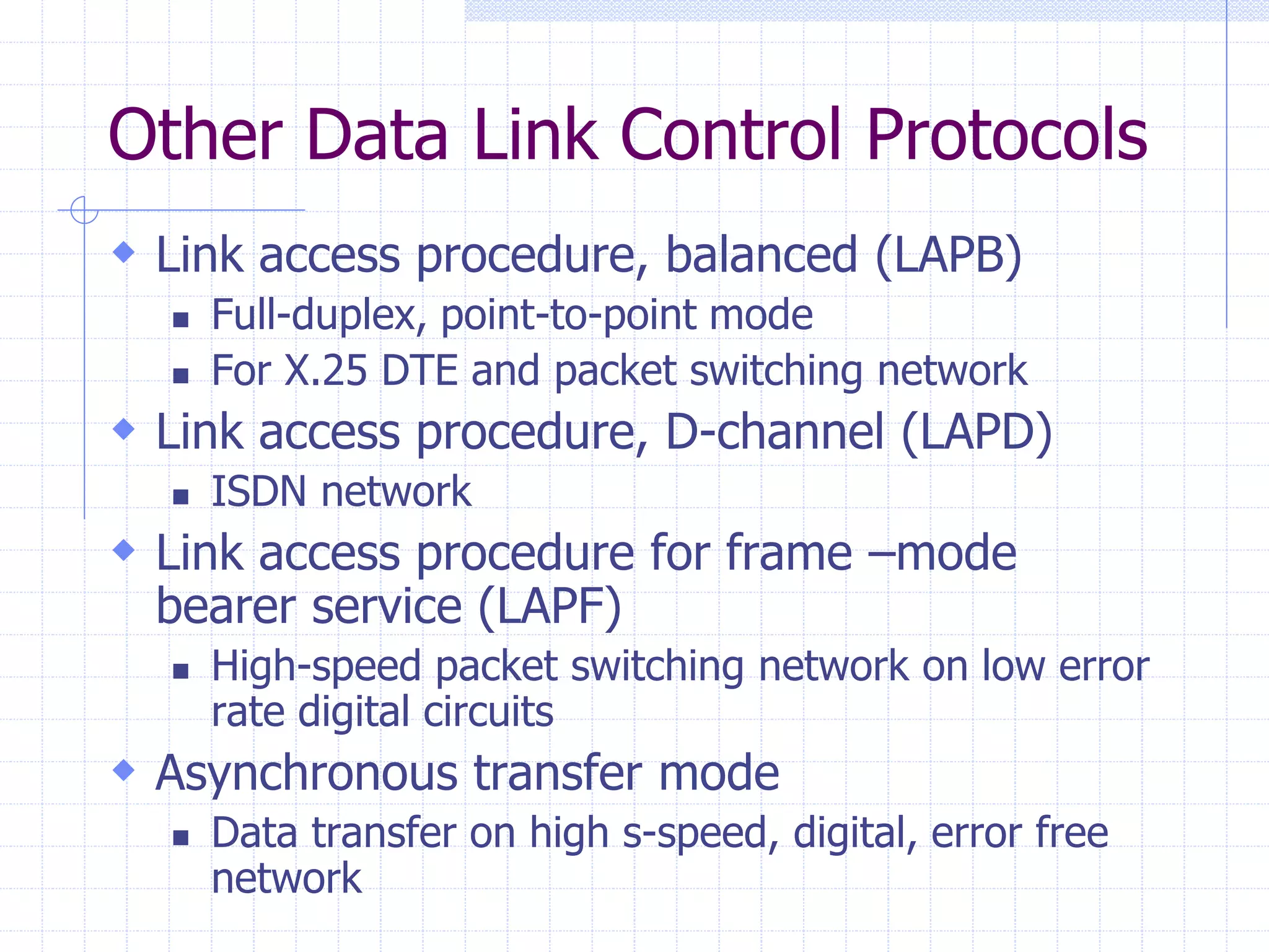 Other Data Link Control Protocols 
 Link access procedure, balanced (LAPB) 
 Full-duplex, point-to-point mode 
 For X.25 DTE and packet switching network 
 Link access procedure, D-channel (LAPD) 
 ISDN network 
 Link access procedure for frame –mode 
bearer service (LAPF) 
 High-speed packet switching network on low error 
rate digital circuits 
 Asynchronous transfer mode 
 Data transfer on high s-speed, digital, error free 
network 
 