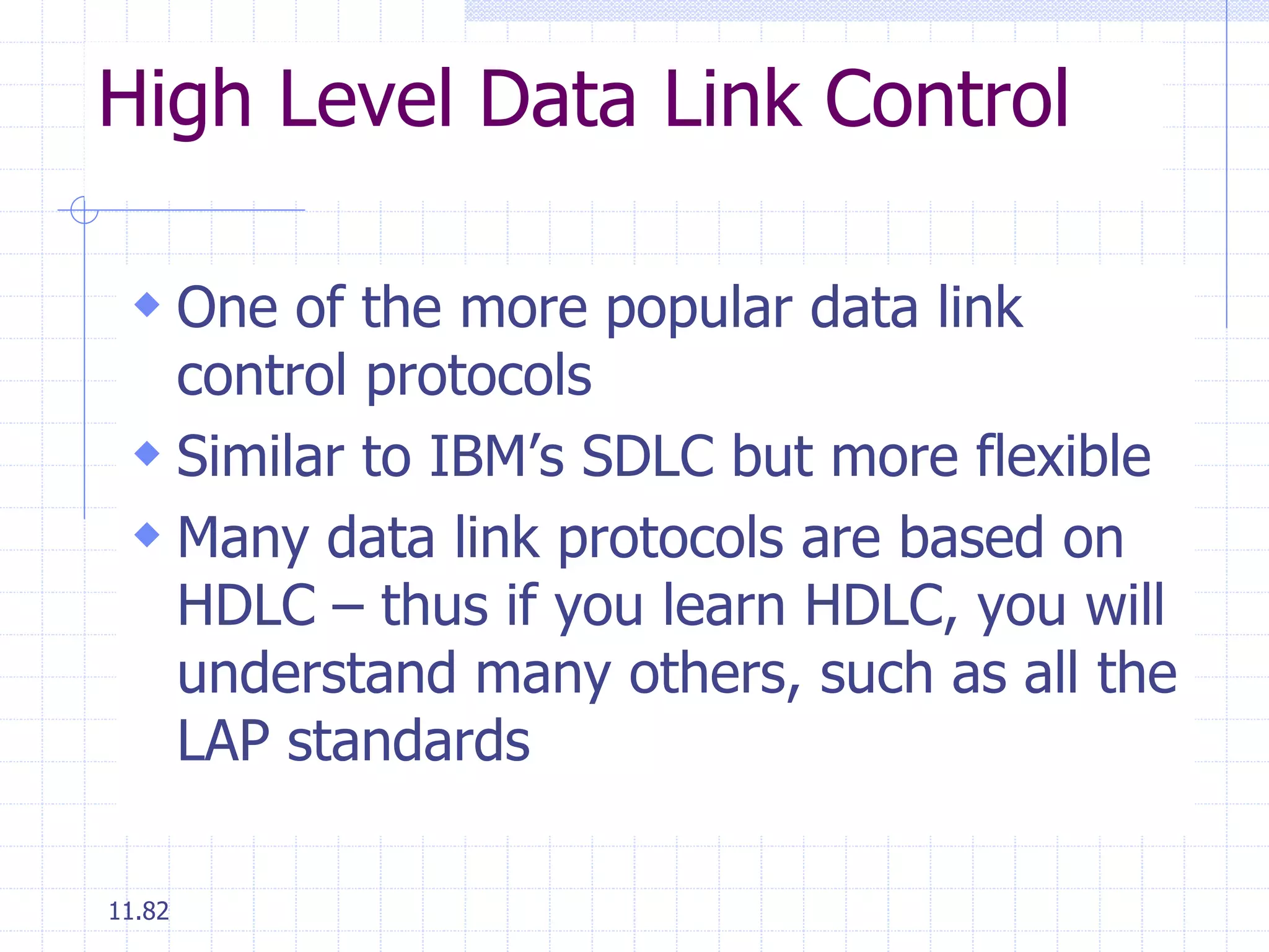 High Level Data Link Control 
 One of the more popular data link 
control protocols 
 Similar to IBM’s SDLC but more flexible 
 Many data link protocols are based on 
HDLC – thus if you learn HDLC, you will 
understand many others, such as all the 
LAP standards 
11.82 
 