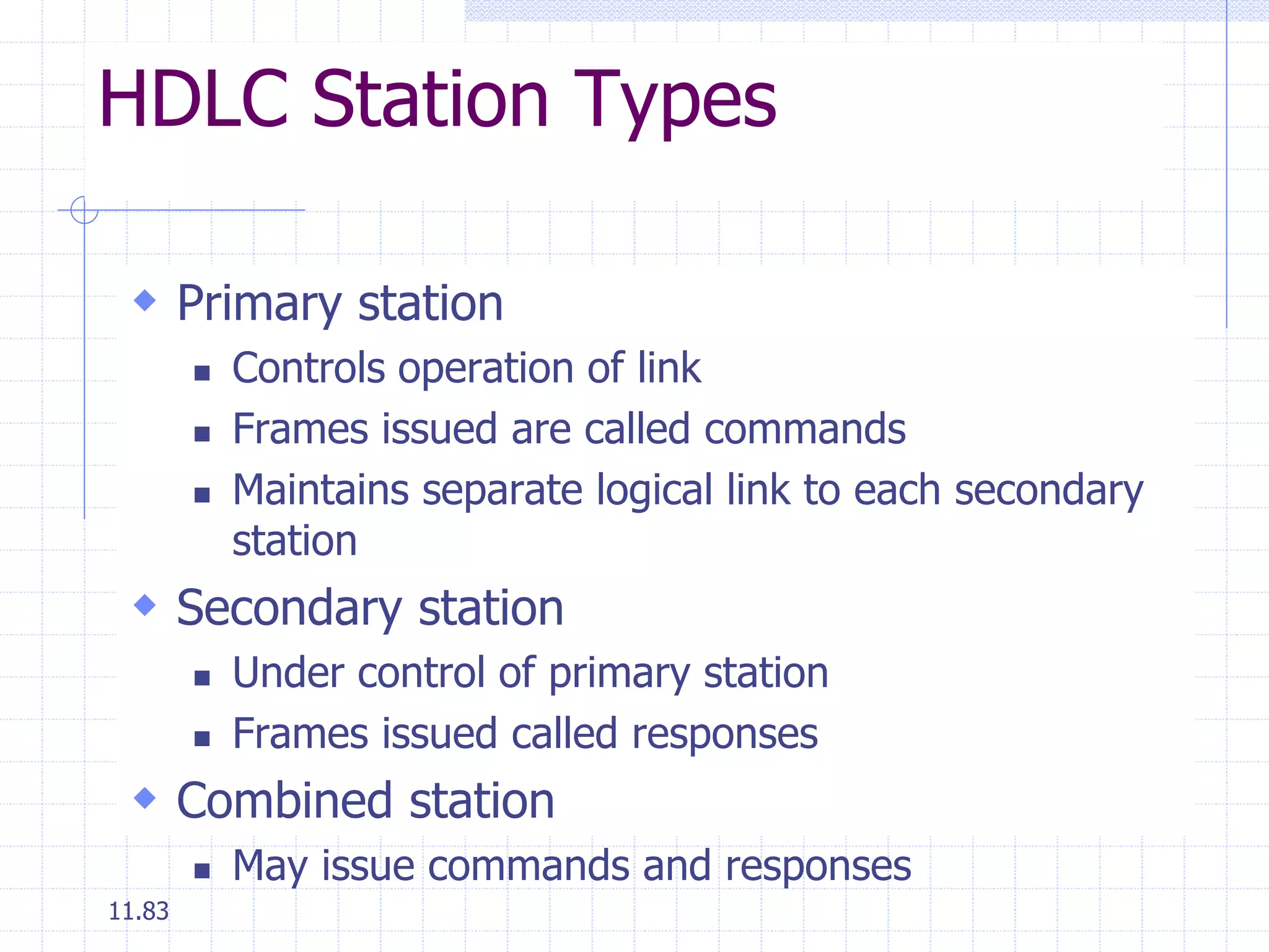 HDLC Station Types 
 Primary station 
11.83 
 Controls operation of link 
 Frames issued are called commands 
 Maintains separate logical link to each secondary 
station 
 Secondary station 
 Under control of primary station 
 Frames issued called responses 
 Combined station 
 May issue commands and responses 
 