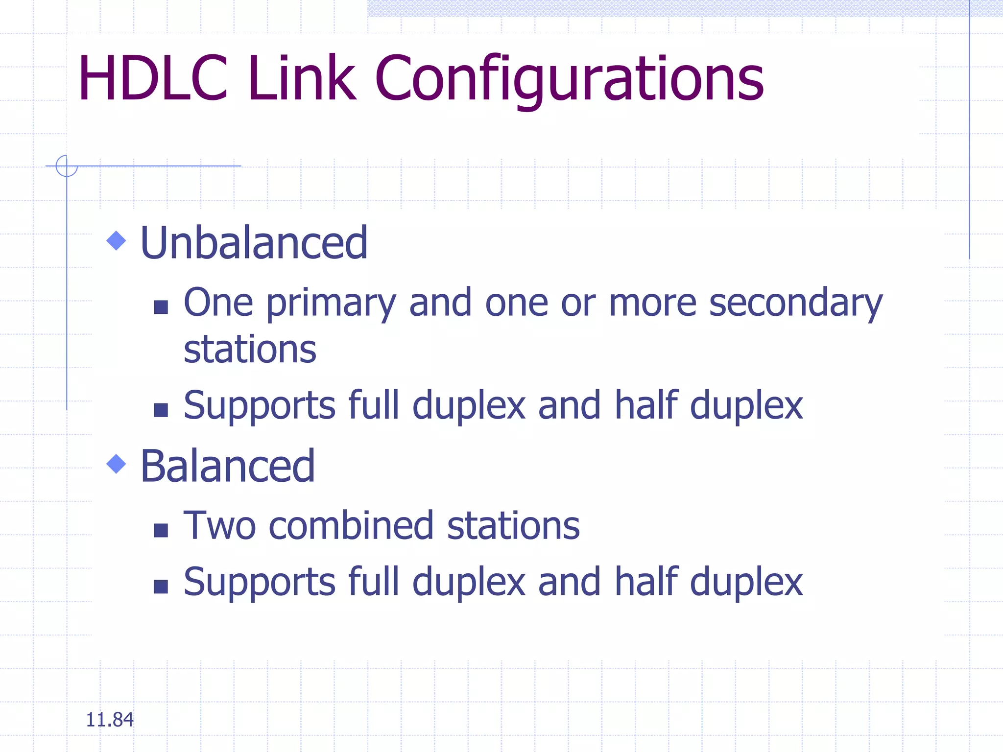 HDLC Link Configurations 
 Unbalanced 
11.84 
 One primary and one or more secondary 
stations 
 Supports full duplex and half duplex 
 Balanced 
 Two combined stations 
 Supports full duplex and half duplex 
 