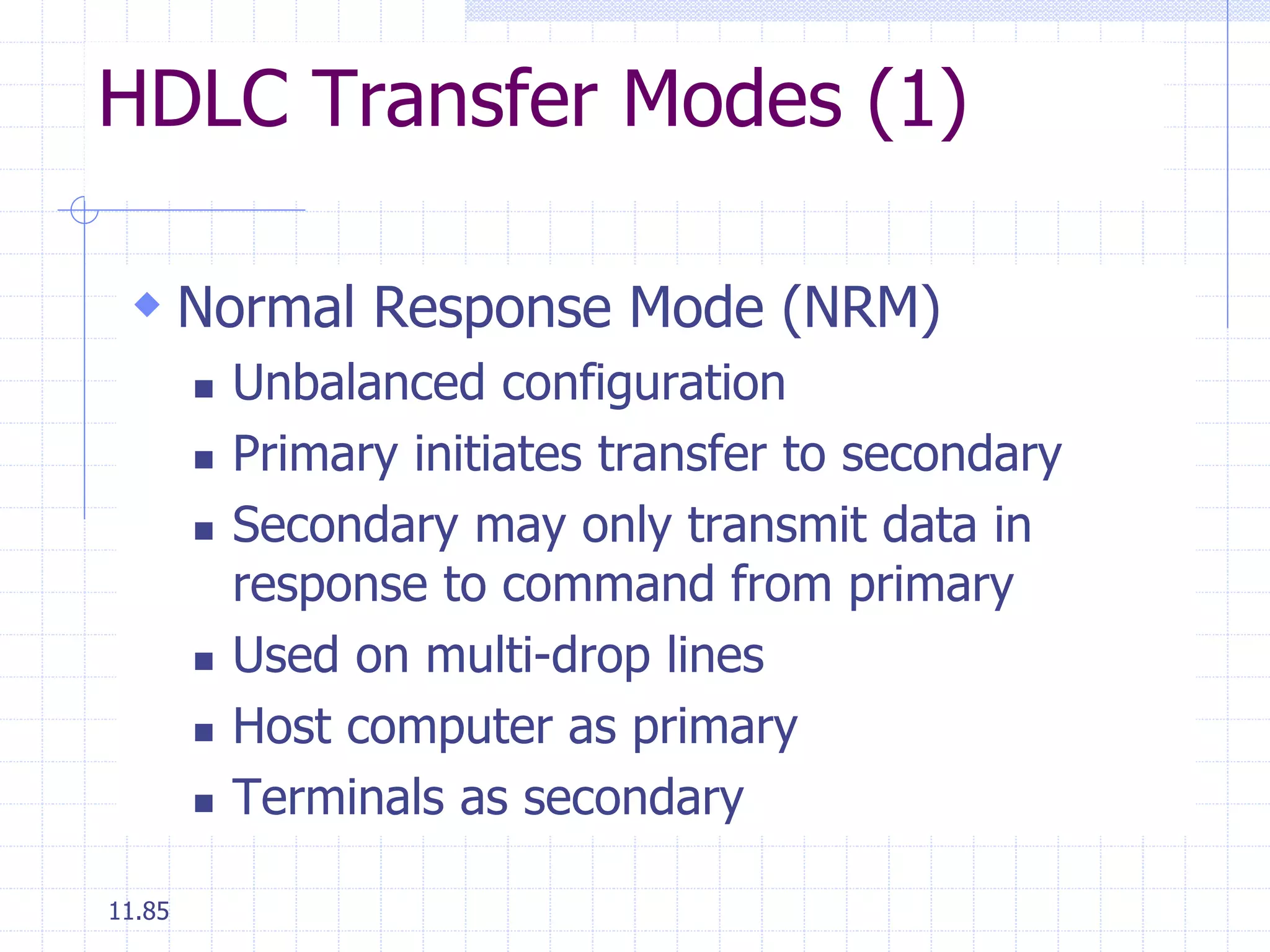 HDLC Transfer Modes (1) 
 Normal Response Mode (NRM) 
11.85 
 Unbalanced configuration 
 Primary initiates transfer to secondary 
 Secondary may only transmit data in 
response to command from primary 
 Used on multi-drop lines 
 Host computer as primary 
 Terminals as secondary 
 