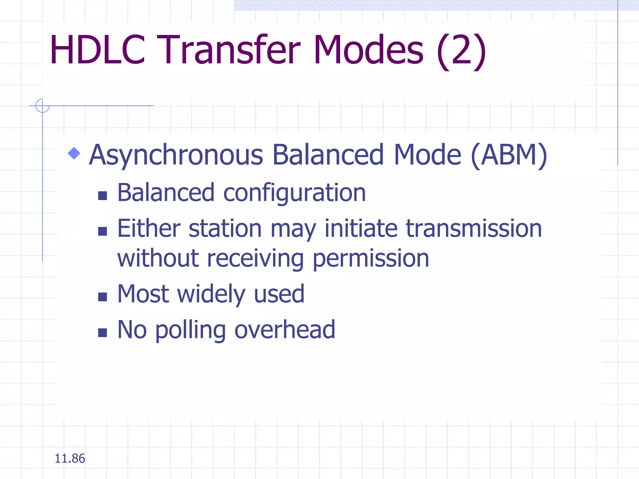 HDLC Transfer Modes (2) 
 Asynchronous Balanced Mode (ABM) 
11.86 
 Balanced configuration 
 Either station may initiate transmission 
without receiving permission 
 Most widely used 
 No polling overhead 
 