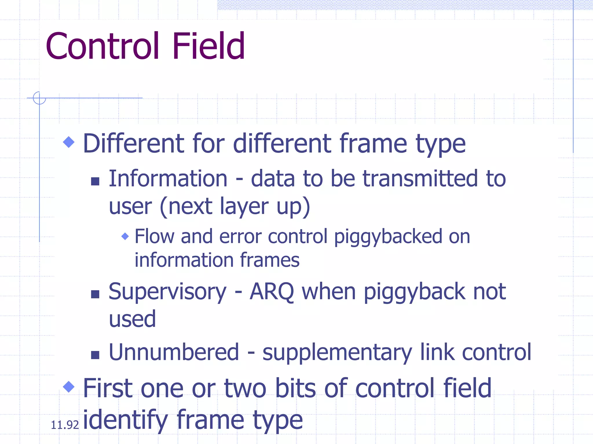 Control Field 
 Different for different frame type 
11.92 
 Information - data to be transmitted to 
user (next layer up) 
 Flow and error control piggybacked on 
information frames 
 Supervisory - ARQ when piggyback not 
used 
 Unnumbered - supplementary link control 
 First one or two bits of control field 
identify frame type 
 