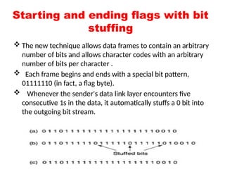 Starting and ending flags with bit
stuffing
 The new technique allows data frames to contain an arbitrary
number of bits and allows character codes with an arbitrary
number of bits per character .
 Each frame begins and ends with a special bit pattern,
01111110 (in fact, a flag byte).
 Whenever the sender's data link layer encounters five
consecutive 1s in the data, it automatically stuffs a 0 bit into
the outgoing bit stream.
 