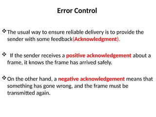 Error Control
The usual way to ensure reliable delivery is to provide the
sender with some feedback(Acknowledgment).
 If the sender receives a positive acknowledgement about a
frame, it knows the frame has arrived safely.
On the other hand, a negative acknowledgement means that
something has gone wrong, and the frame must be
transmitted again.
 