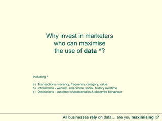 Why invest in marketers
           who can maximise
           the use of data ^?


Including ^

a) Transactions - recency, frequency, category, value
b) Interactions - website, call centre, social, history overtime
c) Distinctions - customer characteristics & observed behaviour




                     All businesses rely on data… are you maximising it?
 