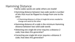 Hamming Distance
•Some codes words are valid; others are invalid
•Hamming distance between two code words is number
of bits that must be flipped to change from one to the
other
• If Hamming distance is d then d single bit errors needed to
change one word to the other
•Hamming distance of a code is the minimum Hamming
distance between two valid code words
•Detecting one single-bit error requires a distance 2
code; how does this generalize?
•Correcting one single-bit error requires a distance 3
code; how does this generalize?
 