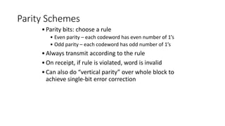 Parity Schemes
•Parity bits: choose a rule
• Even parity – each codeword has even number of 1’s
• Odd parity – each codeword has odd number of 1’s
•Always transmit according to the rule
•On receipt, if rule is violated, word is invalid
•Can also do “vertical parity” over whole block to
achieve single-bit error correction
 
