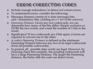  Include enough redundancy to detect and correct errors.
 To understand errors, consider the following:
 Messages (frames) consist of m data (message) bits
and r redundancy bits, yielding an n = (m+r)-bit codeword.
 Hamming Distance. Given any two codewords, we can
determine how many of the bits differ. Simply exclusive or
(XOR) the two words, and count the number of 1 bits in the
result.
 Significance? If two codewords are d bits apart, d errors are
required to convert one to the other.
 A code's Hamming Distance is defined as the minimum
Hamming Distance between any two of its legal codewords
(from all possible codewords).
 In general, all possible data words are legal. However, by
choosing check bits carefully, the resulting codewords will
have a large Hamming Distance. The larger the Hamming
distance, the better able the code can detect errors.
 