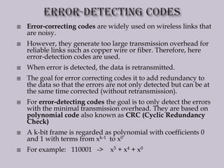  Error-correcting codes are widely used on wireless links that
are noisy.
 However, they generate too large transmission overhead for
reliable links such as copper wire or fiber. Therefore, here
error-detection codes are used.
 When error is detected, the data is retransmitted.
 The goal for error correcting codes it to add redundancy to
the data so that the errors are not only detected but can be at
the same time corrected (without retransmission).
 For error-detecting codes the goal is to only detect the errors
with the minimal transmission overhead. They are based on
polynomial code also known as CRC (Cyclic Redundancy
Check)
 A k-bit frame is regarded as polynomial with coefficients 0
and 1 with terms from xk-1 to x0
 For example: 110001 -> x5 + x4 + x0
 