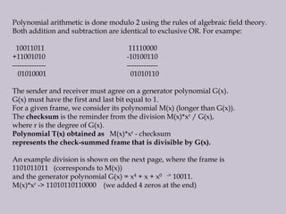 Polynomial arithmetic is done modulo 2 using the rules of algebraic field theory.
Both addition and subtraction are identical to exclusive OR. For exampe:
10011011 11110000
+11001010 -10100110
-------------- -------------
01010001 01010110
The sender and receiver must agree on a generator polynomial G(x).
G(x) must have the first and last bit equal to 1.
For a given frame, we consider its polynomial M(x) (longer than G(x)).
The checksum is the reminder from the division M(x)*xr / G(x),
where r is the degree of G(x).
Polynomial T(x) obtained as M(x)*xr - checksum
represents the check-summed frame that is divisible by G(x).
An example division is shown on the next page, where the frame is
1101011011 (corresponds to M(x))
and the generator polynomial G(x) = x4 + x + x0 -> 10011.
M(x)*xr -> 11010110110000 (we added 4 zeros at the end)
 