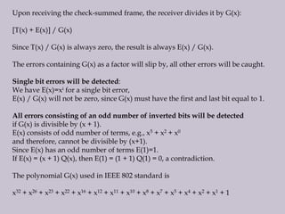 Upon receiving the check-summed frame, the receiver divides it by G(x):
[T(x) + E(x)] / G(x)
Since T(x) / G(x) is always zero, the result is always E(x) / G(x).
The errors containing G(x) as a factor will slip by, all other errors will be caught.
Single bit errors will be detected:
We have E(x)=xi for a single bit error,
E(x) / G(x) will not be zero, since G(x) must have the first and last bit equal to 1.
All errors consisting of an odd number of inverted bits will be detected
if G(x) is divisible by (x + 1).
E(x) consists of odd number of terms, e.g., x5 + x2 + x0
and therefore, cannot be divisible by (x+1).
Since E(x) has an odd number of terms E(1)=1.
If E(x) = (x + 1) Q(x), then E(1) = (1 + 1) Q(1) = 0, a contradiction.
The polynomial G(x) used in IEEE 802 standard is
x32 + x26 + x23 + x22 + x16 + x12 + x11 + x10 + x8 + x7 + x5 + x4 + x2 + x1 + 1
 