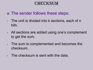  The sender follows these steps:
• The unit is divided into k sections, each of n
bits.
• All sections are added using one’s complement
to get the sum.
• The sum is complemented and becomes the
checksum.
• The checksum is sent with the data.
 