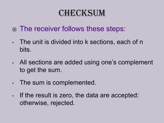 The receiver follows these steps:
• The unit is divided into k sections, each of n
bits.
• All sections are added using one’s complement
to get the sum.
• The sum is complemented.
• If the result is zero, the data are accepted:
otherwise, rejected.
 