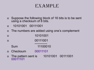  Suppose the following block of 16 bits is to be sent
using a checksum of 8 bits.
 10101001 00111001
 The numbers are added using one’s complement
 10101001
 00111001
------------
Sum 11100010
 Checksum 00011101
 The pattern sent is 10101001 00111001
00011101
 