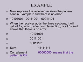  Now suppose the receiver receives the pattern
sent in Example 7 and there is no error.
 10101001 00111001 00011101
 When the receiver adds the three sections, it will
get all 1s, which, after complementing, is all 0s and
shows that there is no error.
 10101001
 00111001
 00011101
 Sum 11111111
 Complement 00000000 means that the
pattern is OK.
 