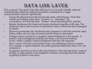 DLL purpose? The goal of the data link layer is to provide reliable, efficient
communication between adjacent machines connected by a single
communication channel. Specifically:
1. Group the physical layer bit stream into units called frames. Note that
frames are nothing more than ``packets'' or ``messages''. By
convention, we'll use the term ``frames'' when discussing DLL packets.
2. Sender checksums the frame and sends checksum together with data. The
checksum allows the receiver to determine when a frame has been damaged
in transit.
3. Receiver recomputes the checksum and compares it with the received value.
If they differ, an error has occurred and the frame is discarded.
4. Perhaps return a positive or negative acknowledgment to the sender. A
positive acknowledgment indicate the frame was received without
errors, while a negative acknowledgment indicates the opposite.
5. Flow control. Prevent a fast sender from overwhelming a slower receiver.
For example, a supercomputer can easily generate data faster than a PC can
consume it.
6. In general, provide service to the network layer. The network layer wants to
be able to send packets to its neighbors without worrying about the details
of getting it there in one piece.
 