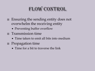  Ensuring the sending entity does not
overwhelm the receiving entity
 Preventing buffer overflow
 Transmission time
 Time taken to emit all bits into medium
 Propagation time
 Time for a bit to traverse the link
 
