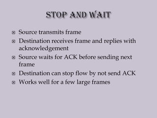  Source transmits frame
 Destination receives frame and replies with
acknowledgement
 Source waits for ACK before sending next
frame
 Destination can stop flow by not send ACK
 Works well for a few large frames
 
