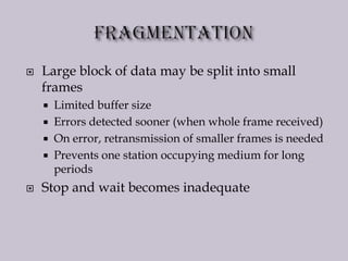  Large block of data may be split into small
frames
 Limited buffer size
 Errors detected sooner (when whole frame received)
 On error, retransmission of smaller frames is needed
 Prevents one station occupying medium for long
periods
 Stop and wait becomes inadequate
 
