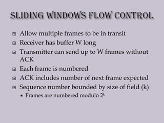 Allow multiple frames to be in transit
 Receiver has buffer W long
 Transmitter can send up to W frames without
ACK
 Each frame is numbered
 ACK includes number of next frame expected
 Sequence number bounded by size of field (k)
 Frames are numbered modulo 2k
 