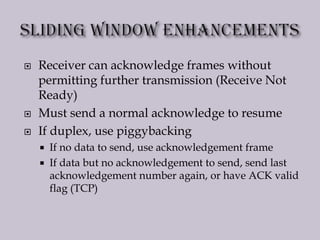  Receiver can acknowledge frames without
permitting further transmission (Receive Not
Ready)
 Must send a normal acknowledge to resume
 If duplex, use piggybacking
 If no data to send, use acknowledgement frame
 If data but no acknowledgement to send, send last
acknowledgement number again, or have ACK valid
flag (TCP)
 