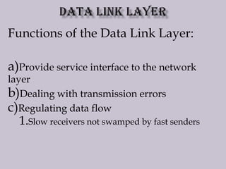 Functions of the Data Link Layer:
a)Provide service interface to the network
layer
b)Dealing with transmission errors
c)Regulating data flow
1.Slow receivers not swamped by fast senders
 