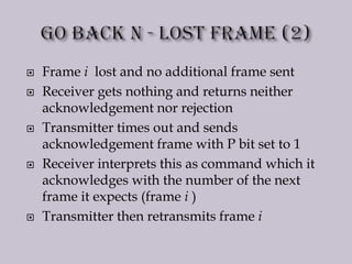  Frame i lost and no additional frame sent
 Receiver gets nothing and returns neither
acknowledgement nor rejection
 Transmitter times out and sends
acknowledgement frame with P bit set to 1
 Receiver interprets this as command which it
acknowledges with the number of the next
frame it expects (frame i )
 Transmitter then retransmits frame i
 