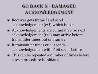  Receiver gets frame i and send
acknowledgement (i+1) which is lost
 Acknowledgements are cumulative, so next
acknowledgement (i+n) may arrive before
transmitter times out on frame i
 If transmitter times out, it sends
acknowledgement with P bit set as before
 This can be repeated a number of times before
a reset procedure is initiated
 