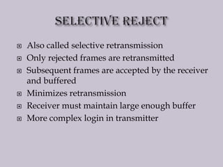  Also called selective retransmission
 Only rejected frames are retransmitted
 Subsequent frames are accepted by the receiver
and buffered
 Minimizes retransmission
 Receiver must maintain large enough buffer
 More complex login in transmitter
 