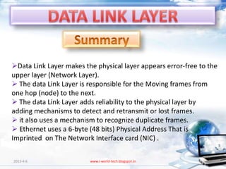 Data Link Layer makes the physical layer appears error-free to the
upper layer (Network Layer).
 The data Link Layer is responsible for the Moving frames from
one hop (node) to the next.
 The data Link Layer adds reliability to the physical layer by
adding mechanisms to detect and retransmit or lost frames.
 it also uses a mechanism to recognize duplicate frames.
 Ethernet uses a 6-byte (48 bits) Physical Address That is
Imprinted on The Network Interface card (NIC) .

2013-4-6                 www.i-world-tech.blogspot.in          121
 