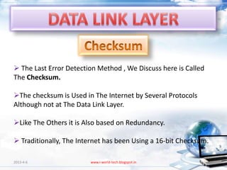  The Last Error Detection Method , We Discuss here is Called
The Checksum.

The checksum is Used in The Internet by Several Protocols
Although not at The Data Link Layer.

Like The Others it is Also based on Redundancy.

 Traditionally, The Internet has been Using a 16-bit Checksum.

2013-4-6                www.i-world-tech.blogspot.in              19
 