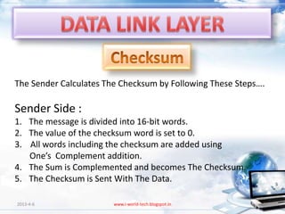 The Sender Calculates The Checksum by Following These Steps….

Sender Side :
1. The message is divided into 16-bit words.
2. The value of the checksum word is set to 0.
3. All words including the checksum are added using
   One’s Complement addition.
4. The Sum is Complemented and becomes The Checksum.
5. The Checksum is Sent With The Data.

2013-4-6                www.i-world-tech.blogspot.in        20
 