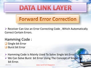  Receiver Can Use an Error Correcting Code , Which Automatically
Correct Certain Errors.

Hamming Code :
 Single bit Error
 Burst bit Error

 Hamming Code is Mainly Used To Solve Single bit Error.
 We Can Solve Burst bit Error Using The Concept of Single
  bit Error.
2013-4-6                 www.i-world-tech.blogspot.in         25
 