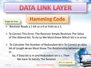 Single bit Error

 Receiver Reads a 1 bit as a 0 or 0 bit as a 1.

 To Correct This Error, The Receiver Simply Reverses The Value
  of The Altered bit. To do so We Must Know Which bit is in error.

 To Calculate The Number of Redundant bit r To Correct an data
  bit of Length m we Must Know The Relationship between r and
  m.
     So, if Data bit is m and Redundant bit is r, Then
          We have To Satisfy The Relation
                                                         2^r >= m+r+1
2013-4-6                  www.i-world-tech.blogspot.in                  26
 