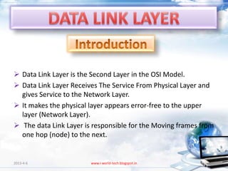  Data Link Layer is the Second Layer in the OSI Model.
 Data Link Layer Receives The Service From Physical Layer and
  gives Service to the Network Layer.
 It makes the physical layer appears error-free to the upper
  layer (Network Layer).
 The data Link Layer is responsible for the Moving frames from
  one hop (node) to the next.


2013-4-6                www.i-world-tech.blogspot.in          3
 