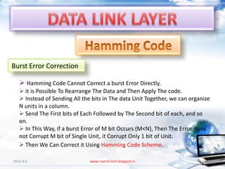 Burst Error Correction

    Hamming Code Cannot Correct a burst Error Directly.
    it is Possible To Rearrange The Data and Then Apply The code.
    Instead of Sending All the bits in The data Unit Together, we can organize
   N units in a column.
    Send The First bits of Each Followed by The Second bit of each, and so
   on.
    In This Way, if a burst Error of M bit Occurs (M<N), Then The Error does
   not Corrupt M bit of Single Unit, it Corrupt Only 1 bit of Unit.
    Then We Can Correct it Using Hamming Code Scheme.

2013-4-6                       www.i-world-tech.blogspot.in                   32
 