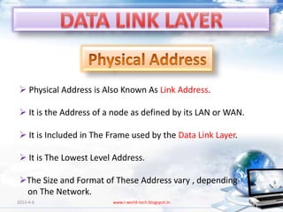  Physical Address is Also Known As Link Address.

  It is the Address of a node as defined by its LAN or WAN.

  It is Included in The Frame used by the Data Link Layer.

  It is The Lowest Level Address.

 The Size and Format of These Address vary , depending
  on The Network.
2013-4-6                 www.i-world-tech.blogspot.in          36
 