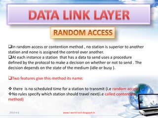 In random access or contention method , no station is superior to another
station and none is assigned the control over another.
At each instance a station that has a data to send uses a procedure
defined by the protocol to make a decision on whether or not to send . The
decision depends on the state of the medium (idle or busy ).

Two features give this method its name:

 there is no scheduled time for a station to transmit (i.e random access)
No rules specify which station should travel next(i.e called contention
method)

2013-4-6                      www.i-world-tech.blogspot.in                   41
 