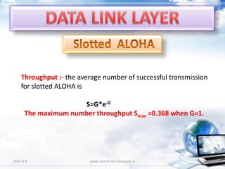 Throughput :- the average number of successful transmission
    for slotted ALOHA is

                     S=G*e-G
      The maximum number throughput Smax =0.368 when G=1.




2013-4-6                 www.i-world-tech.blogspot.in             49
 