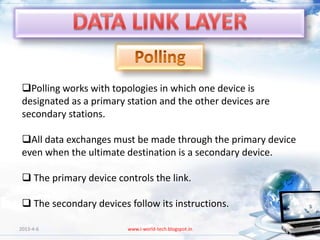 Polling works with topologies in which one device is
 designated as a primary station and the other devices are
 secondary stations.

 All data exchanges must be made through the primary device
 even when the ultimate destination is a secondary device.

  The primary device controls the link.

  The secondary devices follow its instructions.

2013-4-6                 www.i-world-tech.blogspot.in        60
 